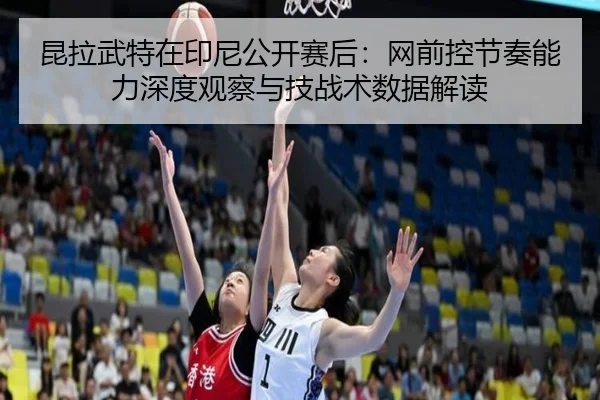 昆拉武特在印尼公开赛后：网前控节奏能力深度观察与技战术数据解读